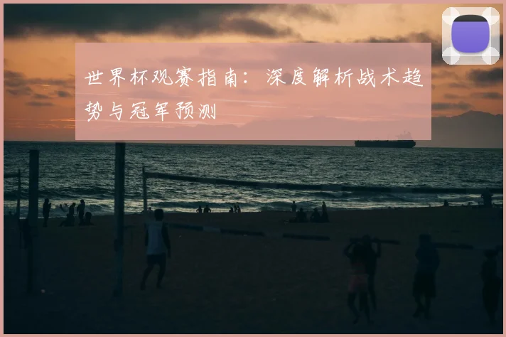 世界杯观赛指南:深度解析战术趋势与冠军预测