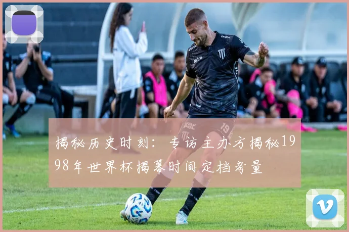 揭秘历史时刻:专访主办方揭秘1998年世界杯揭幕时间定档考量