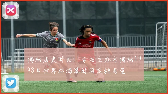 揭秘历史时刻:专访主办方揭秘1998年世界杯揭幕时间定档考量