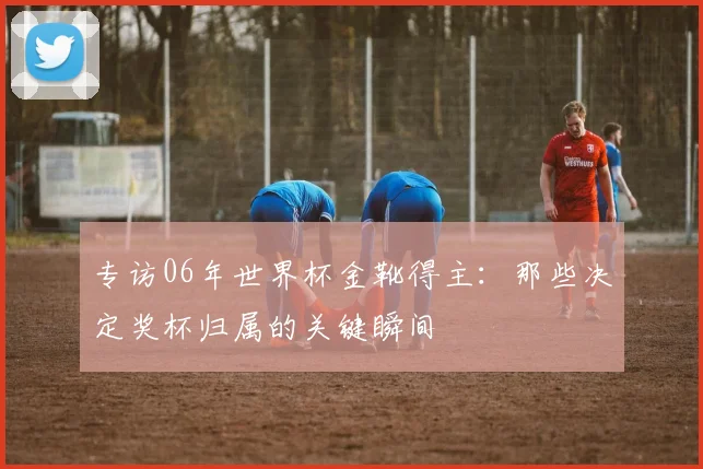 专访06年世界杯金靴得主:那些决定奖杯归属的关键瞬间
