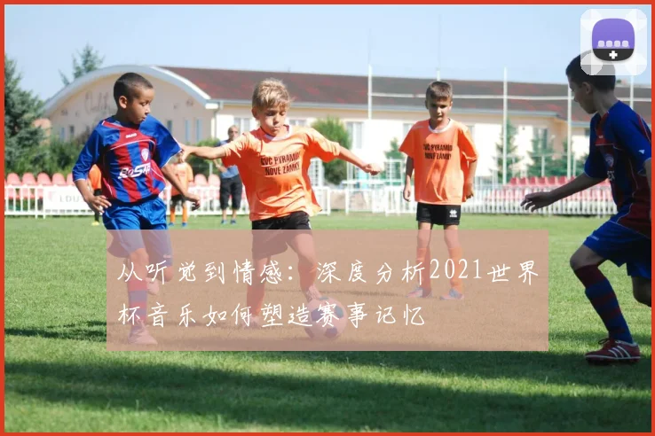从听觉到情感：深度分析2021世界杯音乐如何塑造赛事记忆