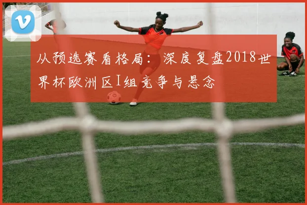 从预选赛看格局：深度复盘2018世界杯欧洲区I组竞争与悬念