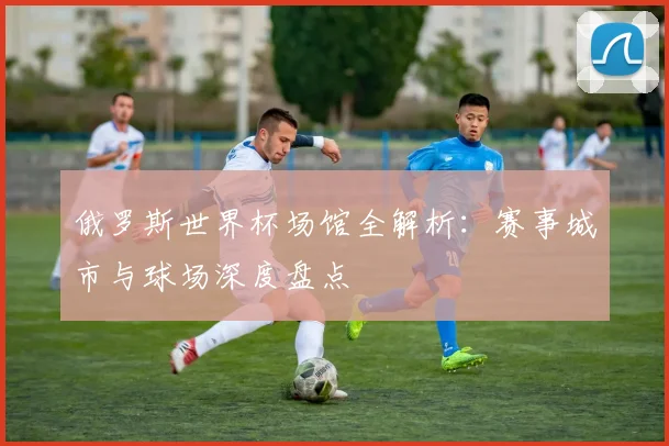 俄罗斯世界杯场馆全解析：赛事城市与球场深度盘点