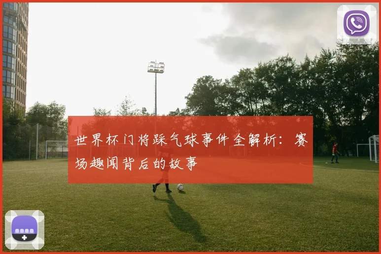 世界杯门将踩气球事件全解析：赛场趣闻背后的故事