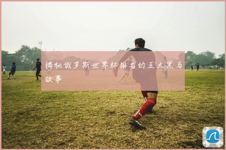 揭秘俄罗斯世界杯排名的五大黑马故事