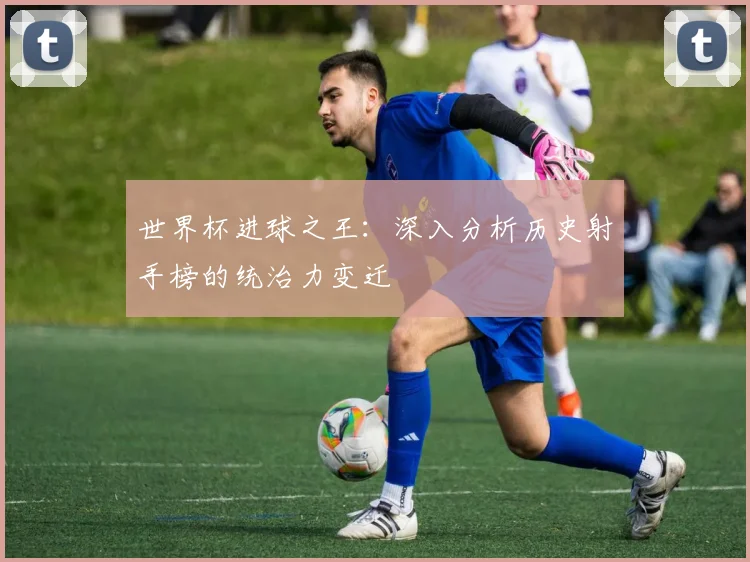 世界杯进球之王：深入分析历史射手榜的统治力变迁